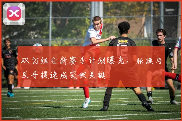 双打组合新赛季计划曝光,轮换与反手提速成突破关键 - 2026世界杯推荐