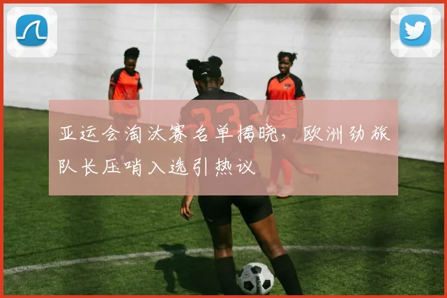 亚运会淘汰赛名单揭晓,欧洲劲旅队长压哨入选引热议 - 2026世界杯推荐