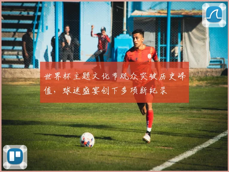 世界杯主题文化节观众突破历史峰值,球迷盛宴创下多项新纪录 - 2026世界杯推荐