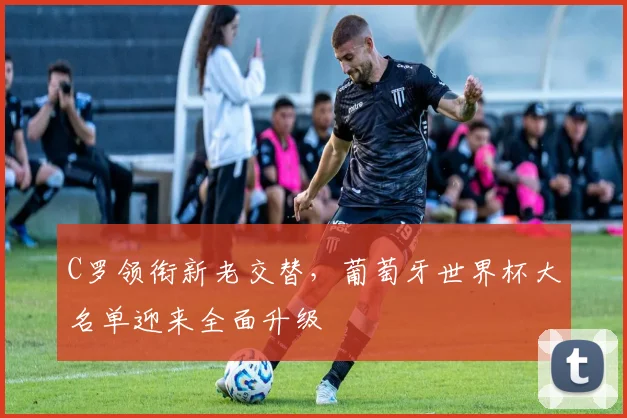 C罗领衔新老交替,葡萄牙世界杯大名单迎来全面升级 - 2026世界杯推荐