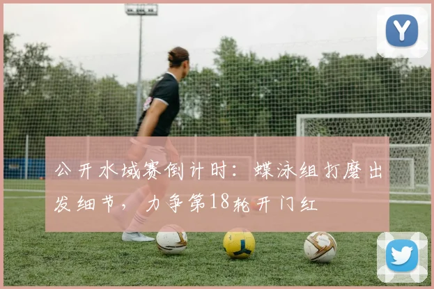 公开水域赛倒计时：蝶泳组打磨出发细节，力争第18轮开门红 - 2026世界杯精选