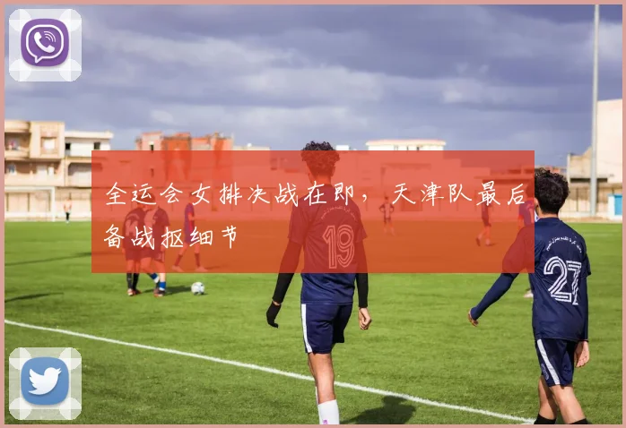 全运会女排决战在即，天津队最后备战抠细节 - 2026世界杯精选