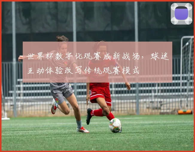 世界杯数字化观赛成新战场,球迷互动体验改写传统观赛模式 - 2026世界杯推荐