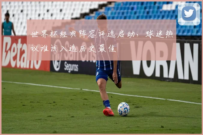 世界杯经典阵容评选启动,球迷热议谁该入选历史最佳 - 2026世界杯推荐