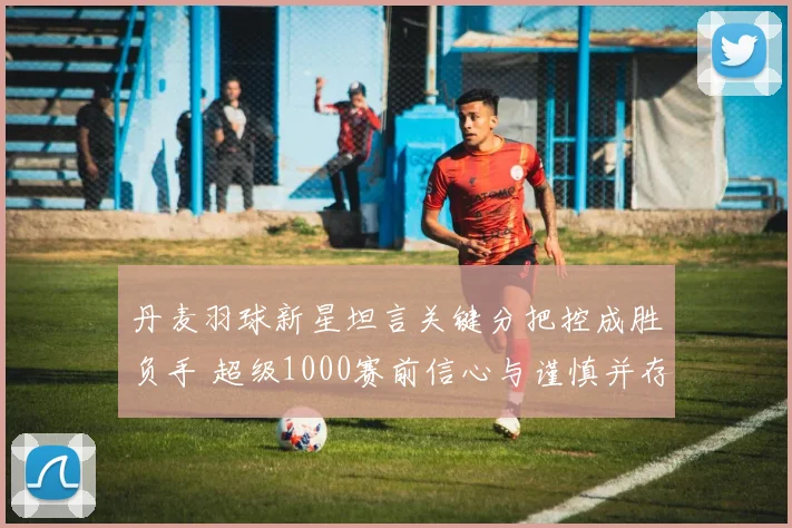丹麦羽球新星坦言关键分把控成胜负手 超级1000赛前信心与谨慎并存 - 2026世界杯推荐