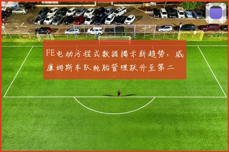 FE电动方程式数据揭示新趋势,威廉姆斯车队轮胎管理跃升至第二 - 2026世界杯推荐