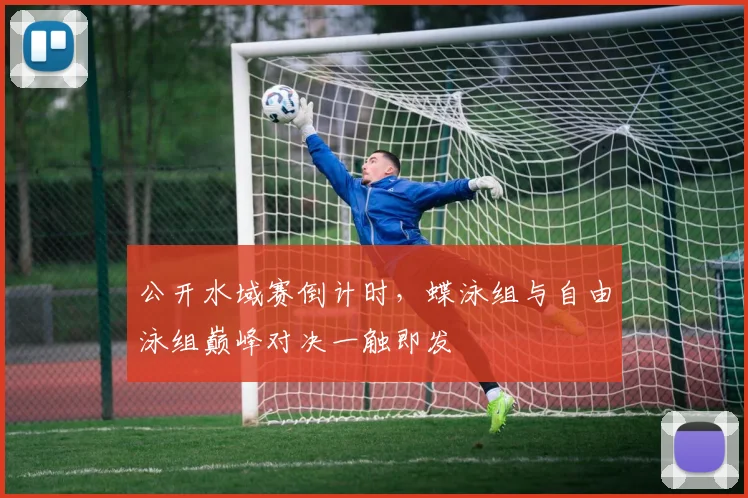 公开水域赛倒计时,蝶泳组与自由泳组巅峰对决一触即发 - 2026世界杯推荐