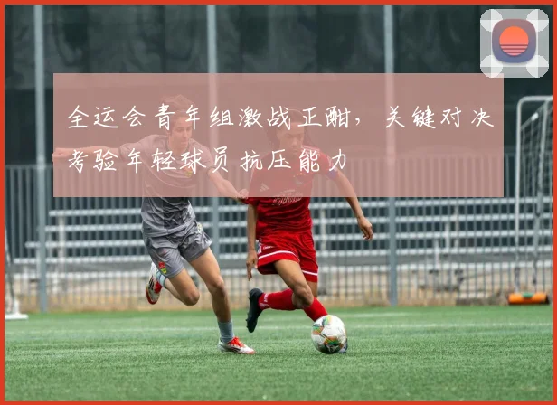 全运会青年组激战正酣,关键对决考验年轻球员抗压能力 - 2026世界杯推荐