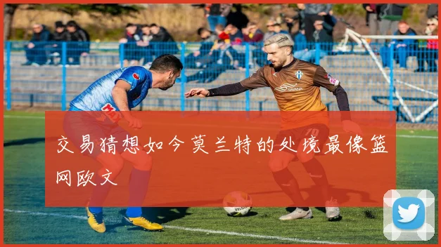 交易猜想如今莫兰特的处境最像篮网欧文 - 2026世界杯推荐