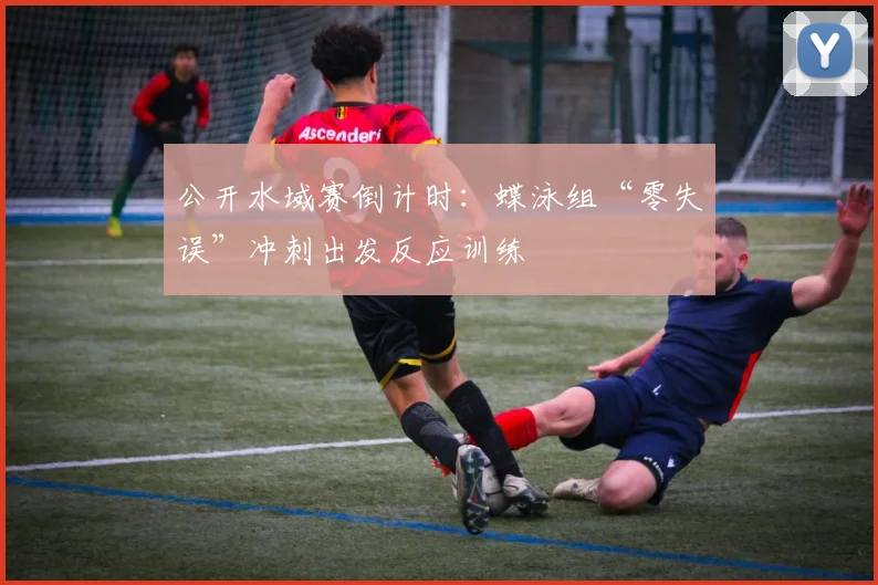 公开水域赛倒计时:蝶泳组“零失误”冲刺出发反应训练 - 2026世界杯推荐