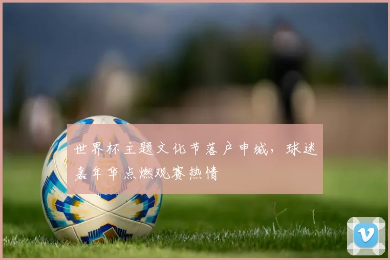 世界杯主题文化节落户申城,球迷嘉年华点燃观赛热情 - 2026世界杯推荐