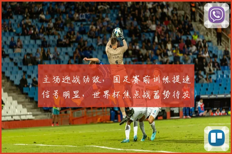 主场迎战劲敌,国足赛前训练提速信号明显,世界杯焦点战蓄势待发 - 2026世界杯推荐