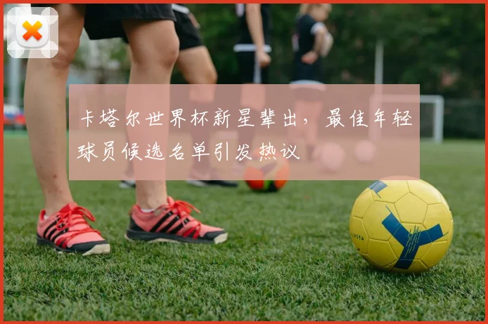 卡塔尔世界杯新星辈出,最佳年轻球员候选名单引发热议 - 2026世界杯推荐