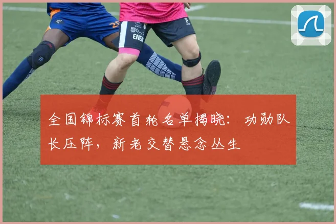 全国锦标赛首轮名单揭晓:功勋队长压阵,新老交替悬念丛生 - 2026世界杯推荐