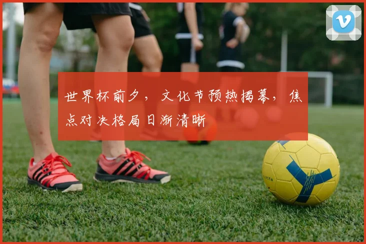 世界杯前夕,文化节预热揭幕,焦点对决格局日渐清晰 - 2026世界杯推荐