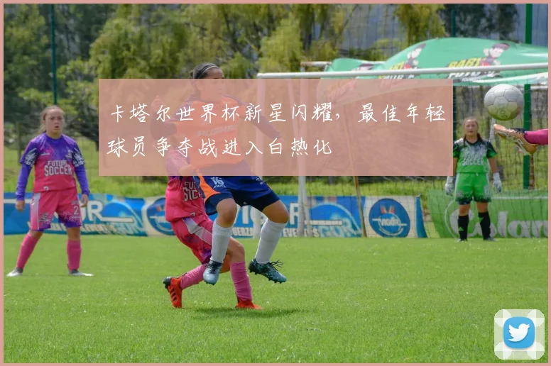 卡塔尔世界杯新星闪耀,最佳年轻球员争夺战进入白热化 - 2026世界杯推荐