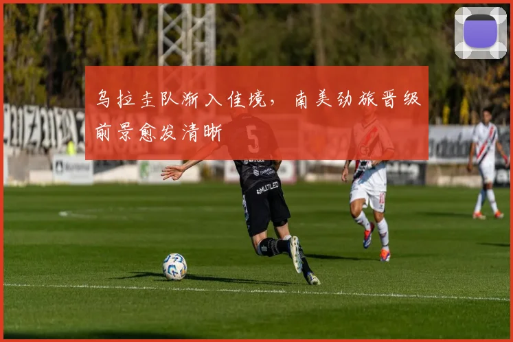 乌拉圭队渐入佳境,南美劲旅晋级前景愈发清晰 - 2026世界杯推荐