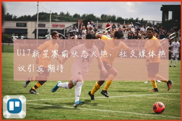 U17新星赛前状态火热,社交媒体热议引发期待 - 2026世界杯推荐