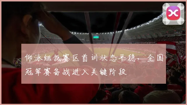 仰泳组抵赛区首训状态平稳,全国冠军赛备战进入关键阶段 - 2026世界杯推荐