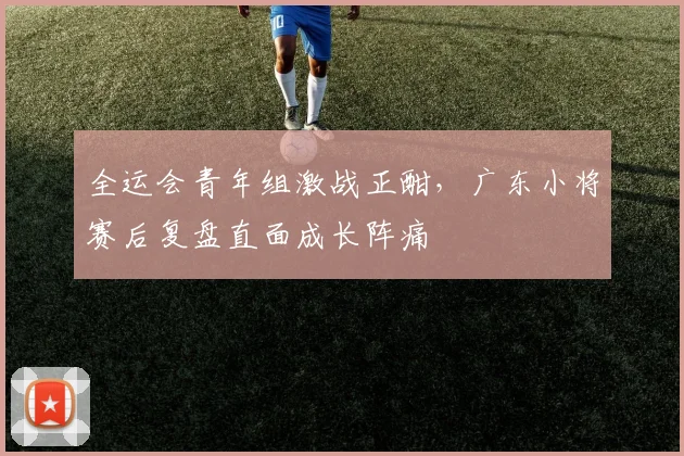 全运会青年组激战正酣,广东小将赛后复盘直面成长阵痛 - 2026世界杯推荐