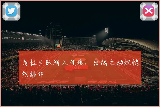 乌拉圭队渐入佳境,出线主动权悄然握牢 - 2026世界杯推荐