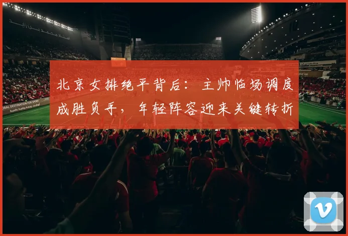 北京女排绝平背后：主帅临场调度成胜负手，年轻阵容迎来关键转折 - 2026世界杯资讯