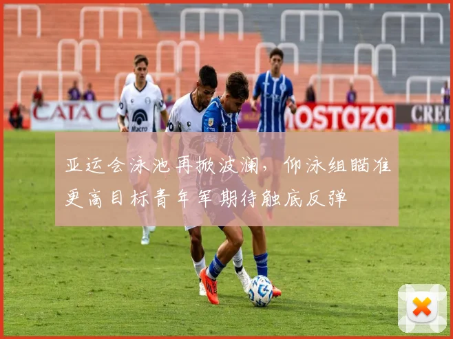 亚运会泳池再掀波澜,仰泳组瞄准更高目标青年军期待触底反弹 - 2026世界杯推荐