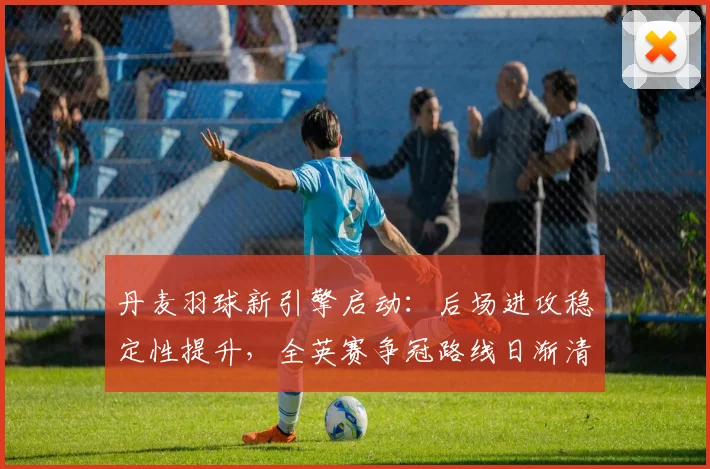 丹麦羽球新引擎启动:后场进攻稳定性提升,全英赛争冠路线日渐清晰 - 2026世界杯推荐