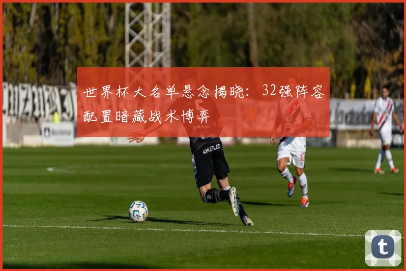 世界杯大名单悬念揭晓:32强阵容配置暗藏战术博弈 - 2026世界杯推荐