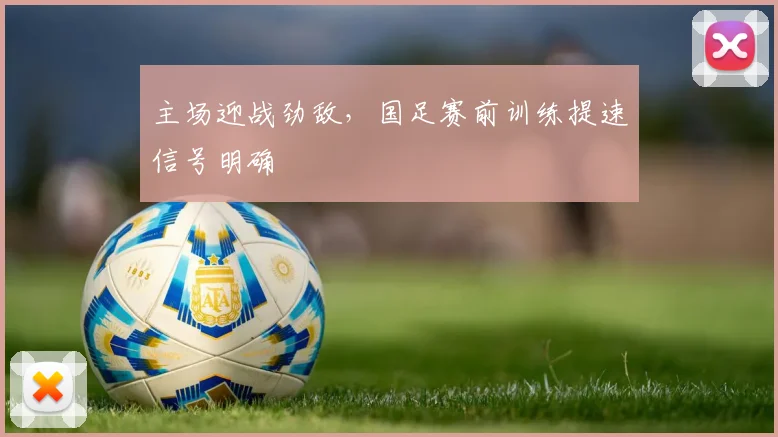 主场迎战劲敌,国足赛前训练提速信号明确 - 2026世界杯推荐