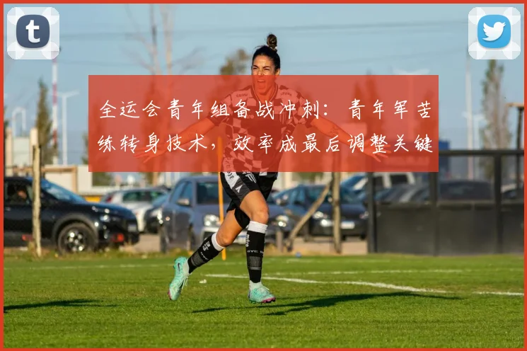 全运会青年组备战冲刺:青年军苦练转身技术,效率成最后调整关键 - 2026世界杯推荐