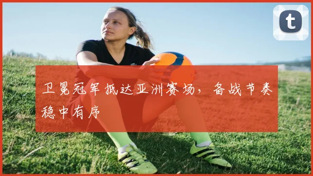 卫冕冠军抵达亚洲赛场，备战节奏稳中有序 - 2026世界杯资讯