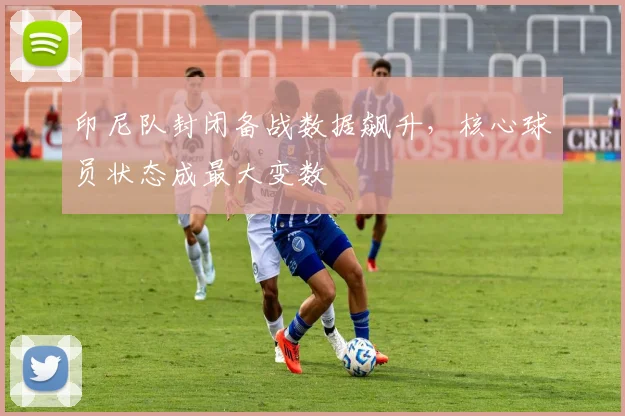 印尼队封闭备战数据飙升，核心球员状态成最大变数 - 2026世界杯精选