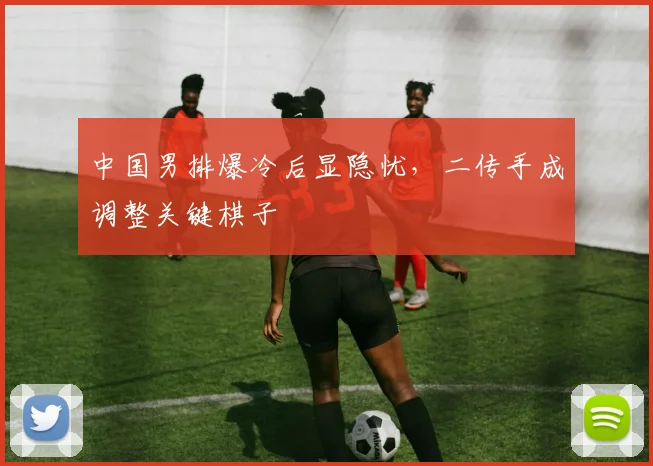 中国男排爆冷后显隐忧,二传手成调整关键棋子 - 2026世界杯推荐