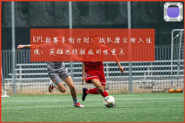 KPL新赛季倒计时:战队磨合渐入佳境,英雄池短板成训练重点 - 2026世界杯推荐
