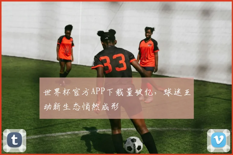 世界杯官方APP下载量破亿,球迷互动新生态悄然成形 - 2026世界杯推荐