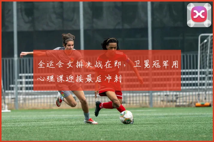 全运会女排决战在即,卫冕冠军用心理课迎接最后冲刺 - 2026世界杯推荐