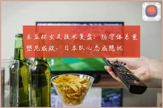 东亚杯女足技术复盘:防守体系重塑见成效,日本队心态成隐忧 - 2026世界杯推荐
